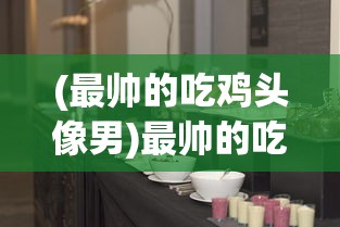 (最帅的吃鸡头像男)最帅的吃鸡头像，游戏文化中的个性表达与身份认同