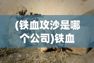 (铁血攻沙是哪个公司)铁血攻沙为何消失无踪？探寻背后的原因与真相