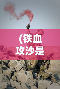 (铁血攻沙是哪个公司)铁血攻沙为何消失无踪？探寻背后的原因与真相