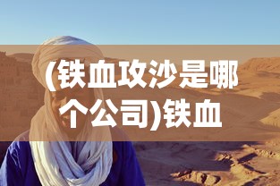 (铁血攻沙是哪个公司)铁血攻沙为何消失无踪？探寻背后的原因与真相