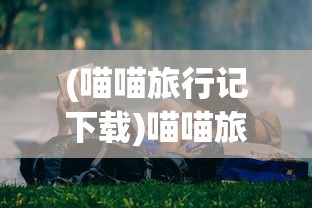 (喵喵旅行记下载)喵喵旅行，一场独特的探索之旅