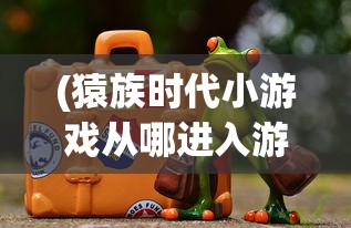 (猿族时代小游戏从哪进入游戏)猿族时代小游戏，探索原始世界的无尽魅力