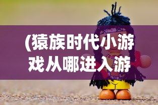 (猿族时代小游戏从哪进入游戏)猿族时代小游戏，探索原始世界的无尽魅力