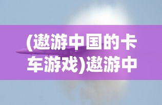 (遨游中国的卡车游戏)遨游中国卡车模拟器游戏介绍及常见问题解答