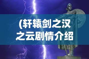 (轩辕剑之汉之云剧情介绍大结局)轩辕剑之汉之云剧情深度解析与介绍