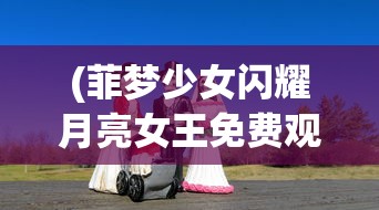(菲梦少女闪耀月亮女王免费观看)菲梦少女闪耀，青春舞台的璀璨之旅