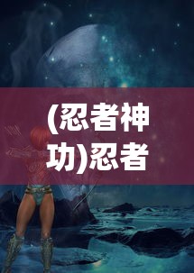(忍者神功)忍者神降，神秘力量的探索与解析