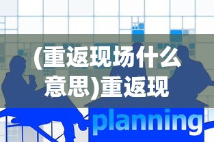 (重返现场什么意思)重返现场账号是什么，深度解析与常见问题解答
