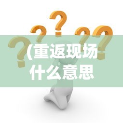 (重返现场什么意思)重返现场账号是什么，深度解析与常见问题解答