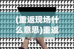 (重返现场什么意思)重返现场账号是什么，深度解析与常见问题解答