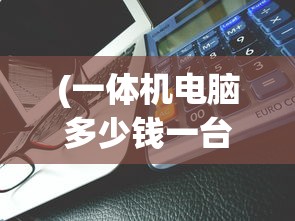 (一体机电脑多少钱一台合适)关于一体机电脑价格的全面解析，多少钱一台？