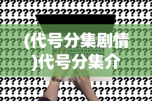(代号分集剧情)代号分集介绍，深度解析与常见问题解答