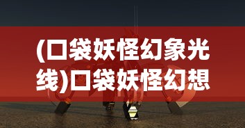 (口袋妖怪幻象光线)口袋妖怪幻想光线，奇幻世界的探索之旅