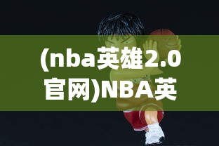 (nba英雄2.0官网)NBA英雄2.0，新一代篮球模拟游戏的革新与挑战
