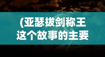 (亚瑟拔剑称王这个故事的主要内容是什么?)亚瑟拔剑称王，一段史诗般的传奇故事