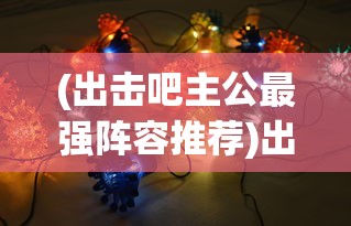 (出击吧主公最强阵容推荐)出击吧主公最强阵容，策略分析与最佳组合探讨
