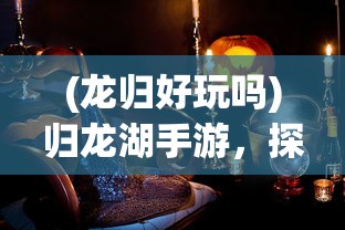 (龙归好玩吗)归龙湖手游，探索神秘世界的奇幻之旅