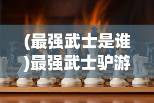 (最强武士是谁)最强武士驴游戏，热血战斗与策略挑战的完美结合