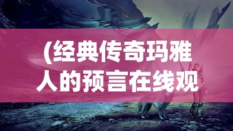 (经典传奇玛雅人的预言在线观看)经典传奇玛雅人的预言，探寻神秘预言背后的真相