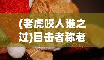 (老虎咬人谁之过)目击者称老虎咬到人也咬到牛，事件深度分析与探讨