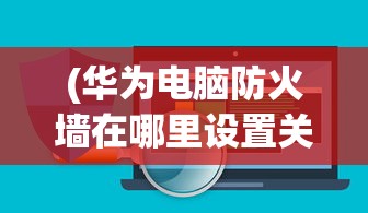 (华为电脑防火墙在哪里设置关闭)华为电脑防火墙设置详解，位置、功能及优化建议