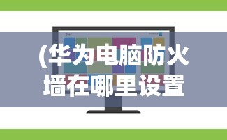 (华为电脑防火墙在哪里设置关闭)华为电脑防火墙设置详解，位置、功能及优化建议