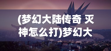 (梦幻大陆传奇 灭神怎么打)梦幻大陆传奇，探索未知世界的奇幻之旅