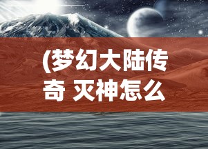 (梦幻大陆传奇 灭神怎么打)梦幻大陆传奇，探索未知世界的奇幻之旅