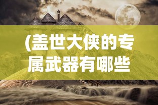(盖世大侠的专属武器有哪些)盖世大侠的专属武器，神秘与力量的象征