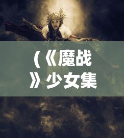 (《魔战》少女集合花絮)魔战少女手游攻略教学大全