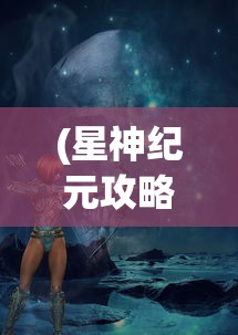 (星神纪元攻略大全最新版本)星神纪元攻略大全最新详解及常见问答（FAQ）