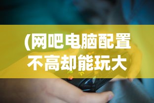 (网吧电脑配置不高却能玩大型游戏怎么办)网吧电脑配置不高却能玩大型游戏，奥秘何在？