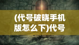 (代号破晓手机版怎么下)代号破晓，探索未知世界的神秘之旅