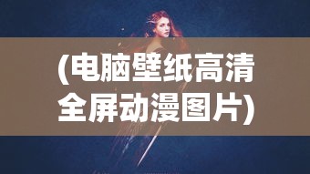 (电脑壁纸高清全屏动漫图片)电脑壁纸高清全屏动漫，精选与赏析
