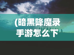 (暗黑降魔录手游怎么下载)暗黑降魔录手游，魔幻之旅的深度探索