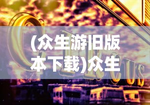 (众生游旧版本下载)众生游旧版，怀旧之旅与经典游戏文化的深度解读