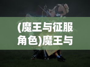 (魔王与征服角色)魔王与征服英雄，一场史诗般的冒险之旅