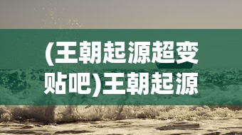 (王朝起源超变贴吧)王朝起源超变，历史变迁与权力更迭的探讨