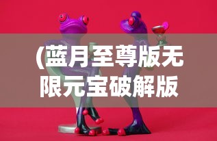 (蓝月至尊版无限元宝破解版游戏)蓝月至尊版破解版无限元宝，游戏解析与常见问题解答