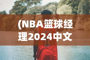 (NBA篮球经理2024中文版汉化)NBA篮球经理2024中文版，游戏深度分析与前瞻
