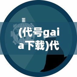 (代号gaia下载)代号，GAIA——探寻未来科技与文明的融合之路