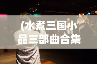 (水煮三国小品三部曲合集在线观看)水煮三国小品三部曲合集，深度解析与常见问答