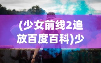 (少女前线2追放百度百科)少女前线2追放公测时间揭秘，期待已久的新篇章即将开启？