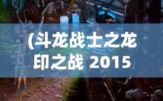 (斗龙战士之龙印之战 2015介绍)斗龙战士之龙印之战 2015，热血冒险的史诗篇章