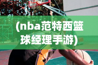 (nba范特西篮球经理手游)NBA范特西篮球经理，策略、挑战与未来展望