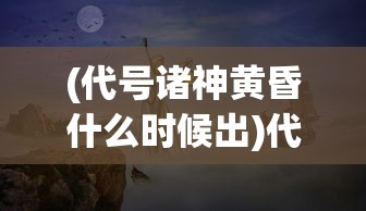 (代号诸神黄昏什么时候出)代号诸神黄昏公测日期揭晓，期待已久的大型游戏即将来临！
