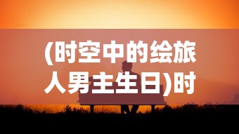 (时空中的绘旅人男主生日)时空中的绘旅人男主，探索多元维度之旅