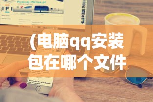 (电脑qq安装包在哪个文件里)电脑QQ安装全解析，步骤、常见问题及解决方案
