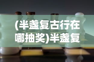 (半盏复古行在哪抽奖)半盏复古行，游戏现状解析及能否继续游玩探讨
