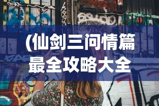 (仙剑三问情篇最全攻略大全)仙剑三问情篇最全攻略——你的游戏指南